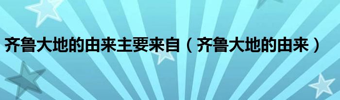 齐鲁大地的由来主要来自（齐鲁大地的由来）