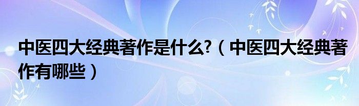 中医四大经典著作是什么?（中医四大经典著作有哪些）