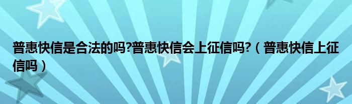 普惠快信是合法的吗?普惠快信会上征信吗?（普惠快信上征信吗）