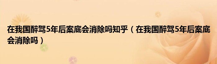 在我国醉驾5年后案底会消除吗知乎（在我国醉驾5年后案底会消除吗）