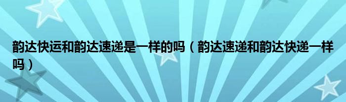 韵达快运和韵达速递是一样的吗（韵达速递和韵达快递一样吗）