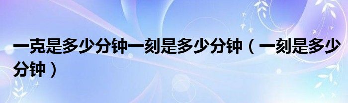 一克是多少分钟一刻是多少分钟（一刻是多少分钟）