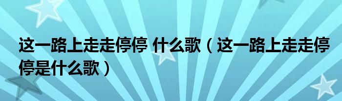 这一路上走走停停 什么歌（这一路上走走停停是什么歌）