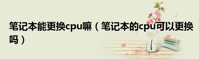 笔记本能更换cpu嘛（笔记本的cpu可以更换吗）