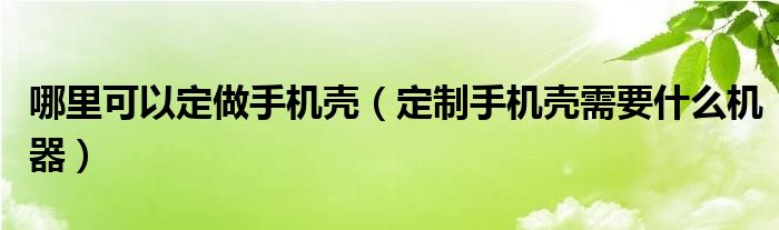 哪里可以定做手机壳（定制手机壳需要什么机器）