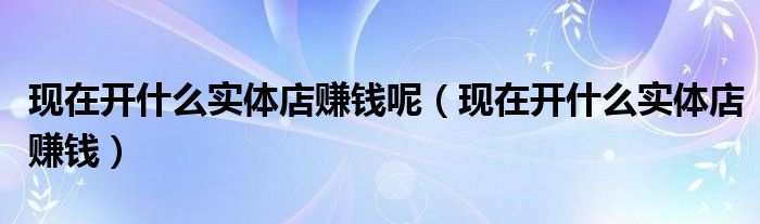 现在开什么实体店赚钱呢（现在开什么实体店赚钱）