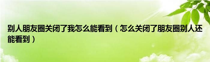 别人朋友圈关闭了我怎么能看到（怎么关闭了朋友圈别人还能看到）