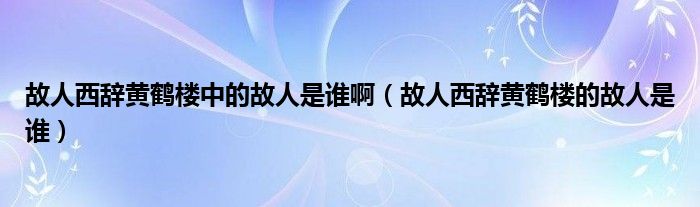 故人西辞黄鹤楼中的故人是谁啊（故人西辞黄鹤楼的故人是谁）