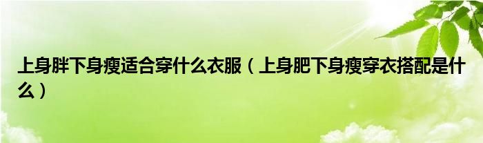 上身胖下身瘦适合穿什么衣服（上身肥下身瘦穿衣搭配是什么）