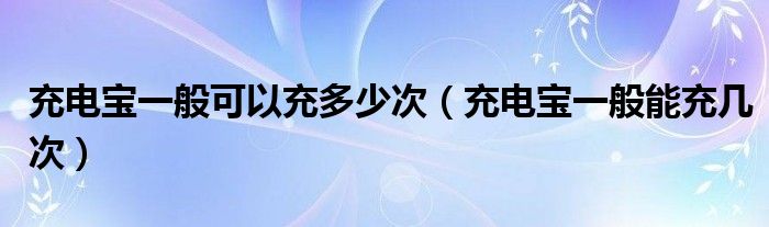 充电宝一般可以充多少次（充电宝一般能充几次）