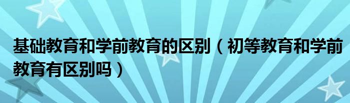 基础教育和学前教育的区别（初等教育和学前教育有区别吗）