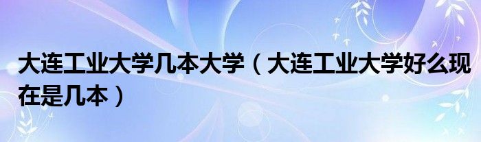 大连工业大学几本大学（大连工业大学好么现在是几本）