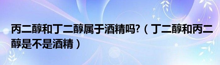 丙二醇和丁二醇属于酒精吗?（丁二醇和丙二醇是不是酒精）