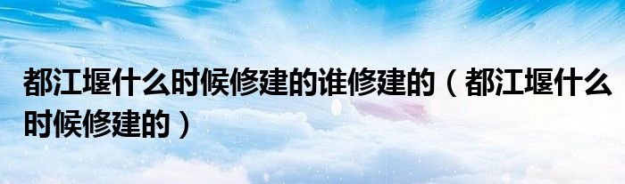 都江堰什么时候修建的谁修建的（都江堰什么时候修建的）