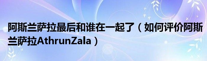 阿斯兰萨拉最后和谁在一起了（如何评价阿斯兰萨拉AthrunZala）