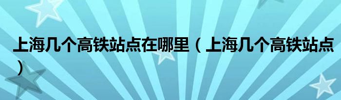 上海几个高铁站点在哪里（上海几个高铁站点）