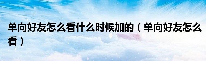 单向好友怎么看什么时候加的（单向好友怎么看）