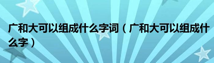 广和大可以组成什么字词（广和大可以组成什么字）