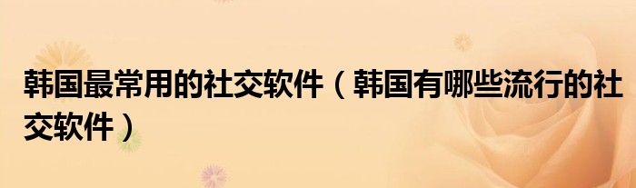 韩国最常用的社交软件（韩国有哪些流行的社交软件）