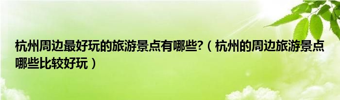 杭州周边最好玩的旅游景点有哪些?（杭州的周边旅游景点哪些比较好玩）