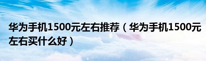 华为手机1500元左右推荐（华为手机1500元左右买什么好）