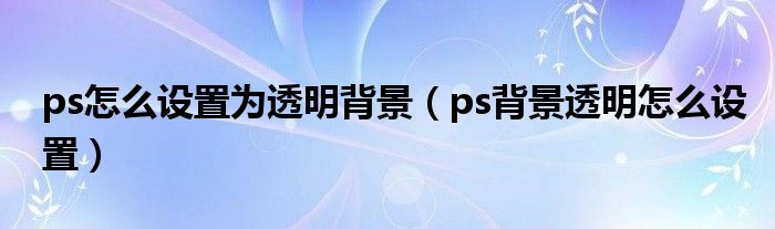 ps怎么设置为透明背景（ps背景透明怎么设置）