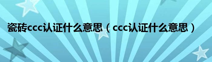 瓷砖ccc认证什么意思（ccc认证什么意思）