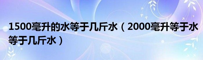 1500毫升的水等于几斤水（2000毫升等于水等于几斤水）