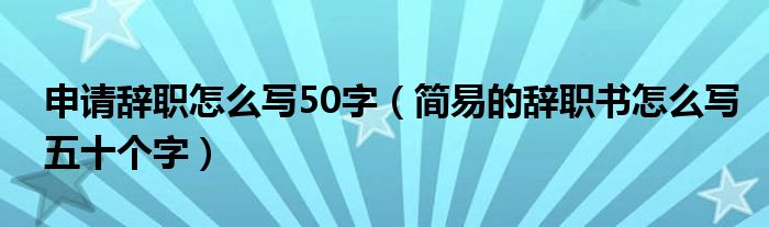 申请辞职怎么写50字（简易的辞职书怎么写五十个字）