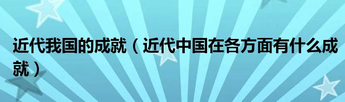 近代我国的成就（近代中国在各方面有什么成就）