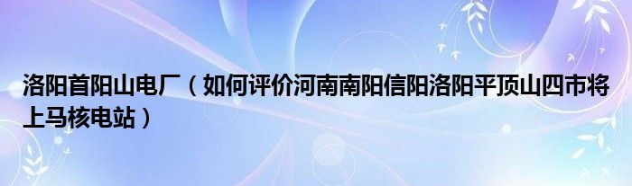 洛阳首阳山电厂（如何评价河南南阳信阳洛阳平顶山四市将上马核电站）