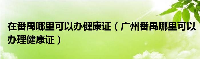 在番禺哪里可以办健康证（广州番禺哪里可以办理健康证）