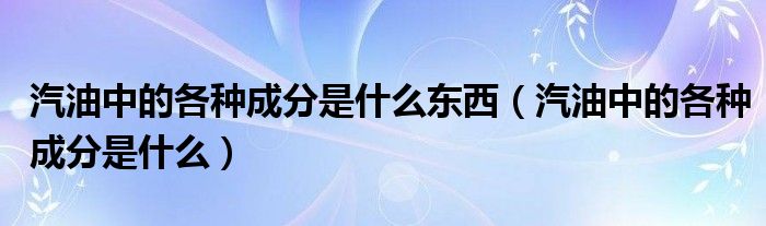 汽油中的各种成分是什么东西（汽油中的各种成分是什么）