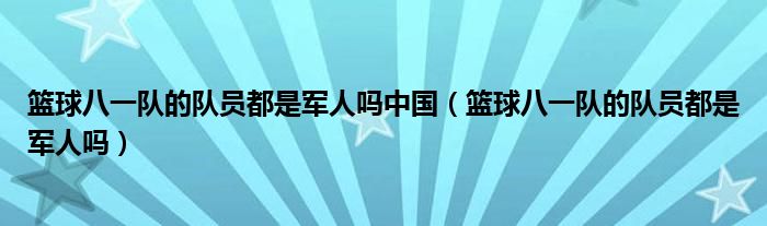 篮球八一队的队员都是军人吗中国（篮球八一队的队员都是军人吗）