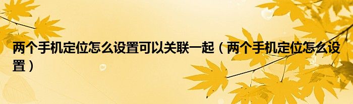 两个手机定位怎么设置可以关联一起（两个手机定位怎么设置）