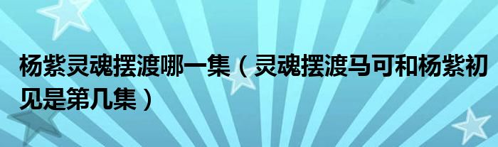 杨紫灵魂摆渡哪一集（灵魂摆渡马可和杨紫初见是第几集）