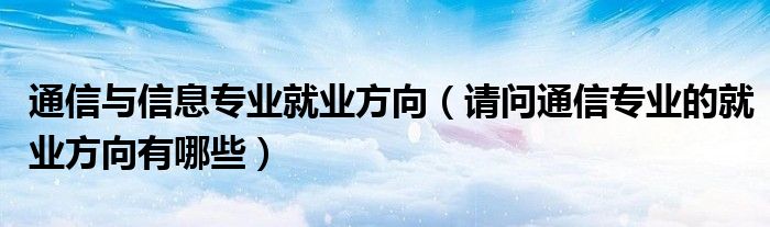 通信与信息专业就业方向（请问通信专业的就业方向有哪些）