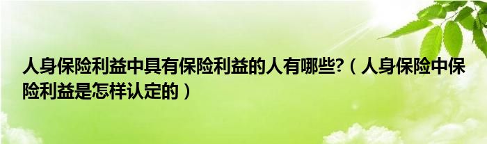 人身保险利益中具有保险利益的人有哪些?（人身保险中保险利益是怎样认定的）