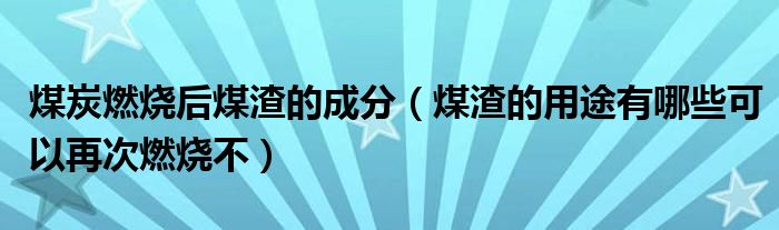 煤炭燃烧后煤渣的成分（煤渣的用途有哪些可以再次燃烧不）