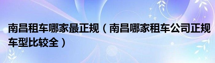 南昌租车哪家最正规（南昌哪家租车公司正规车型比较全）