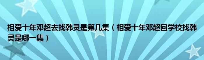 相爱十年邓超去找韩灵是第几集（相爱十年邓超回学校找韩灵是哪一集）