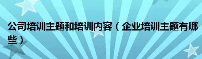 公司培训主题和培训内容（企业培训主题有哪些）