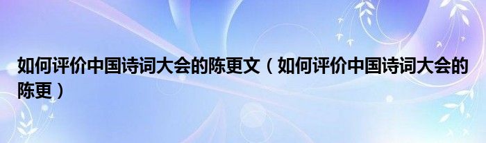 如何评价中国诗词大会的陈更文（如何评价中国诗词大会的陈更）