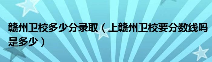 赣州卫校多少分录取（上赣州卫校要分数线吗是多少）