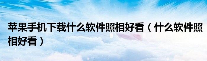 苹果手机下载什么软件照相好看（什么软件照相好看）