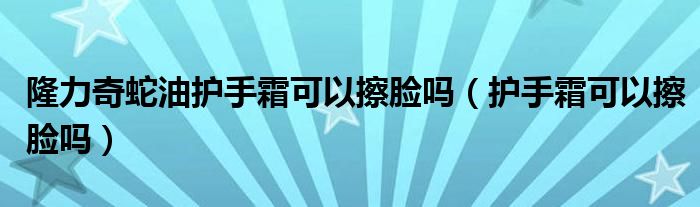 隆力奇蛇油护手霜可以擦脸吗（护手霜可以擦脸吗）