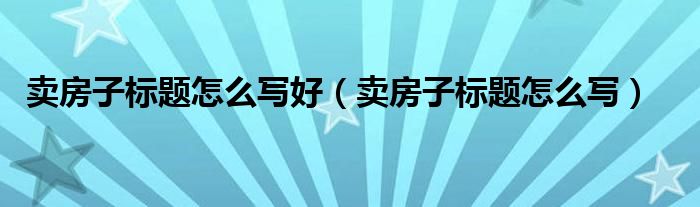 卖房子标题怎么写好（卖房子标题怎么写）