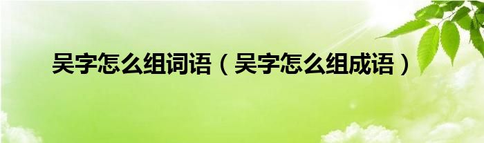 吴字怎么组词语（吴字怎么组成语）