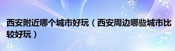 西安附近哪个城市好玩（西安周边哪些城市比较好玩）