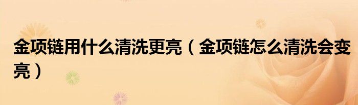 金项链用什么清洗更亮（金项链怎么清洗会变亮）